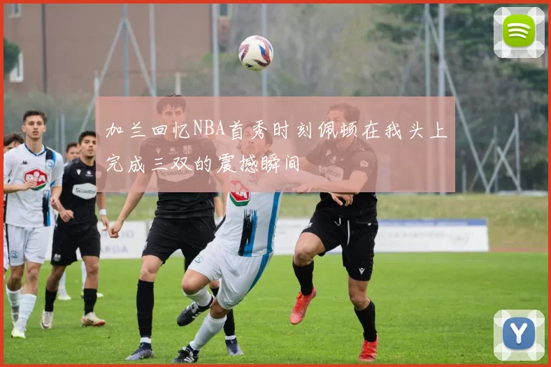加兰回忆NBA首秀时刻佩顿在我头上完成三双的震撼瞬间