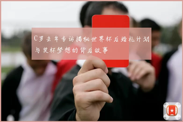 C罗去年专访揭秘世界杯后婚礼计划与奖杯梦想的背后故事