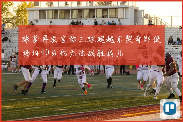 球爹再发言称三球超越东契奇即使场均40分也无法战胜我儿