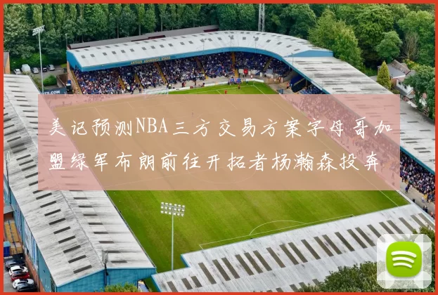 美记预测NBA三方交易方案字母哥加盟绿军布朗前往开拓者杨瀚森投奔雄鹿