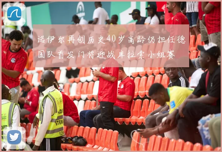 诺伊尔再创历史40岁高龄仍担任德国队首发门将迎战库拉索小组赛