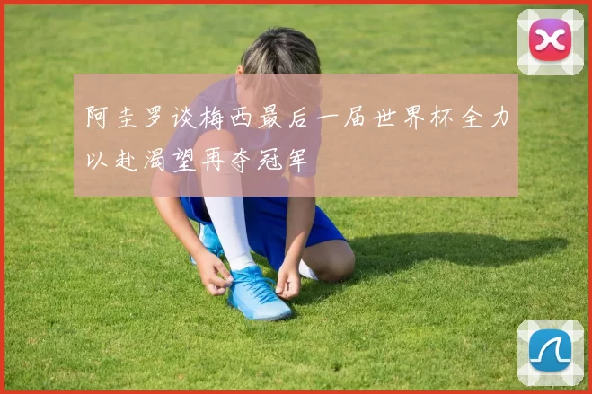 阿圭罗谈梅西最后一届世界杯全力以赴渴望再夺冠军